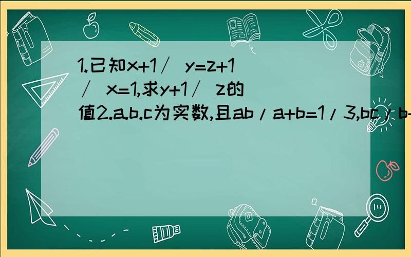 1.已知x+1∕ y=z+1∕ x=1,求y+1∕ z的值2.a.b.c为实数,且ab/a+b=1/3,bc/b+c=1/4,ca/c+a=1/5,求abc/ab+bc+ca3.a.b.c互不相等,且a.b.c不为0.a的平方=bc,b的平方=ca,证c的平方=ab a+b+c=0 1/a+1/b+1/c=0在下不会打分数线,还请亲