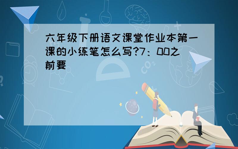 六年级下册语文课堂作业本第一课的小练笔怎么写?7：00之前要