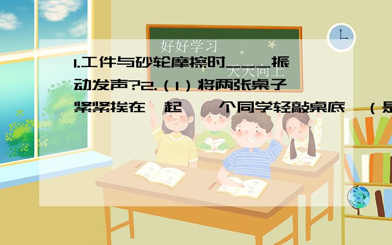 1.工件与砂轮摩擦时___振动发声?2.（1）将两张桌子紧紧挨在一起,一个同学轻敲桌底,（是附近的同学不能直接听到敲击声）,另一个同学将耳朵贴在另一个桌面上.（2）将两张紧挨的桌子离开