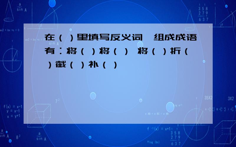 在（）里填写反义词,组成成语有：将（）将（） 将（）折（）截（）补（）