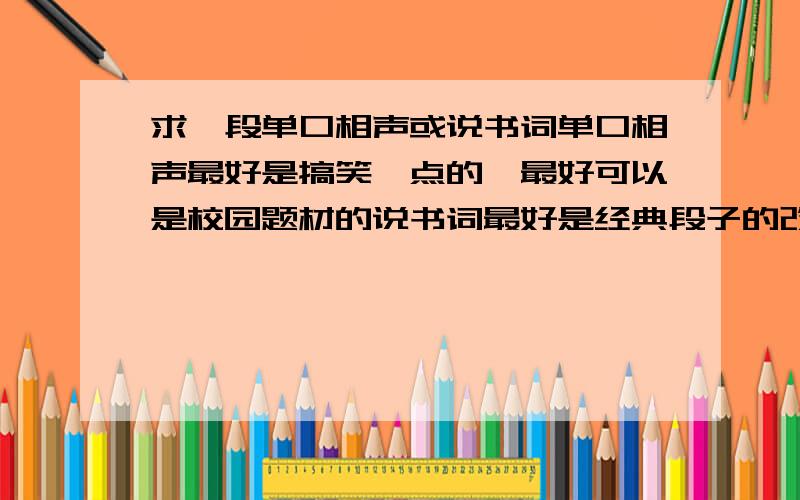 求一段单口相声或说书词单口相声最好是搞笑一点的,最好可以是校园题材的说书词最好是经典段子的改编,搞笑一点的 但是又蕴含比较深刻的道理 会给人以启发 长短不限 里面含方言也可以