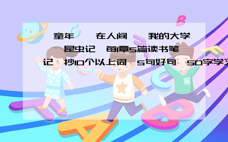 《童年》《在人间》《我的大学》《昆虫记》每1章5篇读书笔记,抄10个以上词,5句好句,50字学习心得2篇读后感.（600字左右）*要有顺序（一《童年》,二《在人间》,三《我的大学》,四,《昆虫