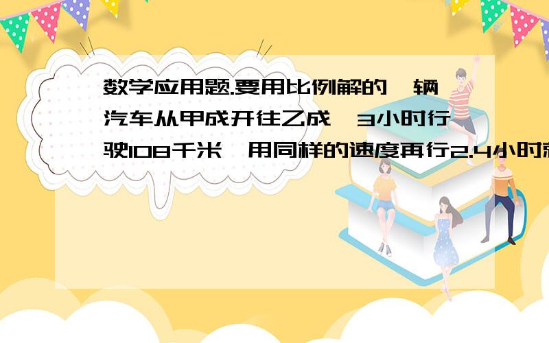 数学应用题.要用比例解的一辆汽车从甲成开往乙成,3小时行驶108千米,用同样的速度再行2.4小时就到达乙成.甲乙两成相距多少千米?（用比例解）