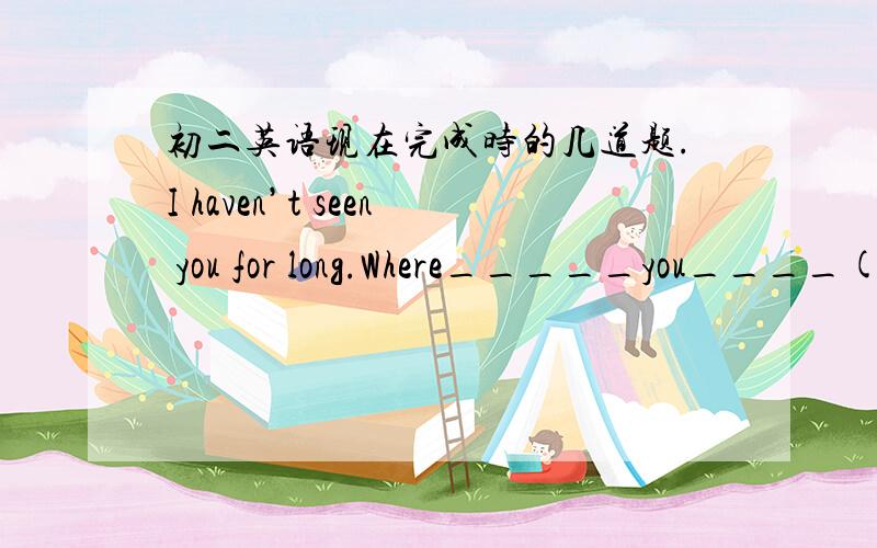 初二英语现在完成时的几道题.I haven’t seen you for long.Where_____you____(be Jenny spends a lot of__(time )Learning engLish.What are those___(Italy )doing over there?Have you found your watch___?Yes.I found it ____A.already; five minute