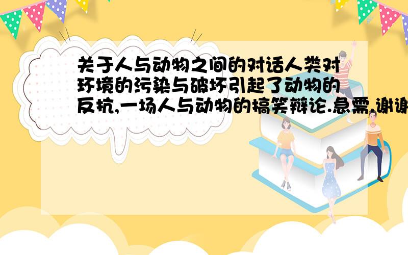 关于人与动物之间的对话人类对环境的污染与破坏引起了动物的反抗,一场人与动物的搞笑辩论.急需.谢谢啊