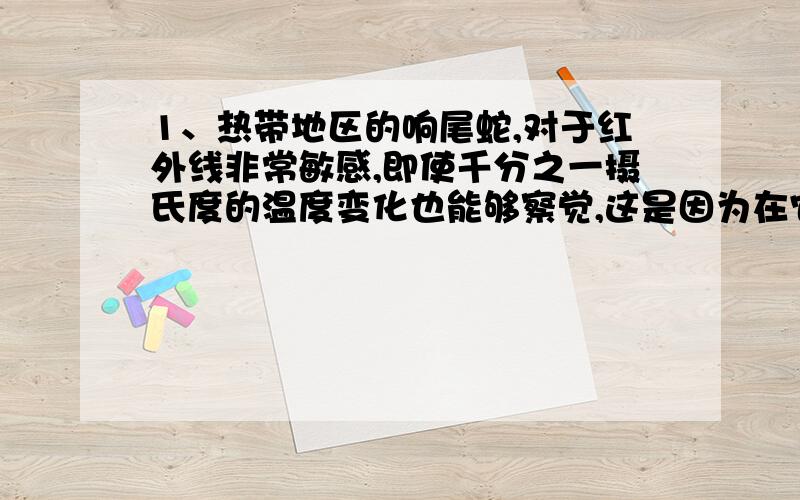 1、热带地区的响尾蛇,对于红外线非常敏感,即使千分之一摄氏度的温度变化也能够察觉,这是因为在它的眼睛和鼻孔之间叫做颊窝地方有一个热定位器,因此能够在伸手不见五指的情况下,百发