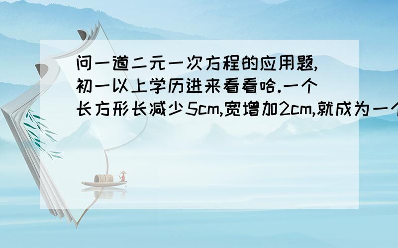 问一道二元一次方程的应用题,初一以上学历进来看看哈.一个长方形长减少5cm,宽增加2cm,就成为一个正方形,并且这两个图形面积相等,求长方形的长和宽各是多少.会的回答一下,感激不尽.