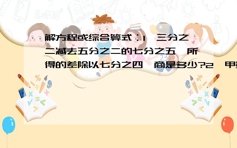 解方程或综合算式：1、三分之二减去五分之二的七分之五,所得的差除以七分之四,商是多少?2、甲数的十五分之四和乙数的五分之四相等,乙数是20,甲数是多少?