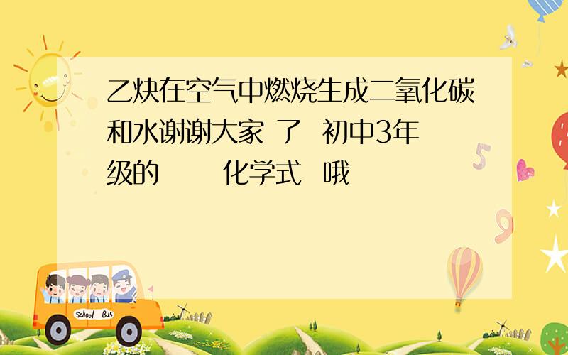 乙炔在空气中燃烧生成二氧化碳和水谢谢大家 了  初中3年级的      化学式  哦