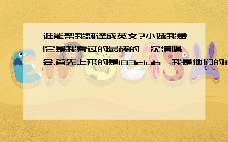 谁能帮我翻译成英文?小妹我急!它是我看过的最棒的一次演唱会.首先上来的是183club,我是他们的fans.他们唱了王子变青蛙的主题曲和,十分好听.然后,七朵花倾情演唱了,当时我有兴奋有激动,还