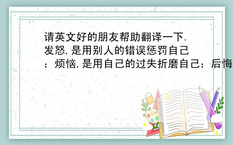 请英文好的朋友帮助翻译一下.发怒,是用别人的错误惩罚自己；烦恼,是用自己的过失折磨自己；后悔,是用无奈的往事摧残自己；忧虑,是用虚拟的风险惊吓自己；自卑,是用别人的长处诋毁自