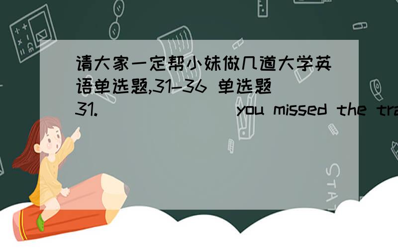 请大家一定帮小妹做几道大学英语单选题,31-36 单选题31._______ you missed the train,why not stay for lunch?a、As b、Because c、Now d、Now that 32 Taking photographs inside the museum is _____ forbidden.a、narrowly b、exactly c