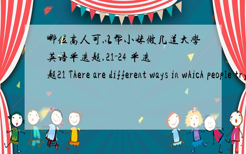 哪位高人可以帮小妹做几道大学英语单选题,21-24 单选题21 There are different ways in which people try to deal with the problem of energy.One way is the greater production of common energy sources,such as coal,oil and gas.The troubl