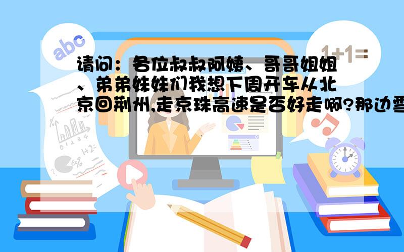 请问：各位叔叔阿姨、哥哥姐姐、弟弟妹妹们我想下周开车从北京回荆州,走京珠高速是否好走啊?那边雪大吗?开车方便吗?如果没有特殊情况我准备这周六出发,也不知到时情况会怎么样,是否