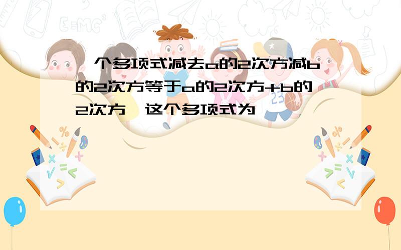 一个多项式减去a的2次方减b的2次方等于a的2次方+b的2次方,这个多项式为