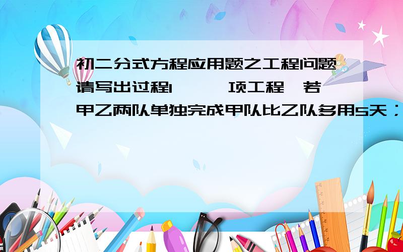 初二分式方程应用题之工程问题请写出过程1、一项工程,若甲乙两队单独完成甲队比乙队多用5天；若甲乙两队合作6天可以完成,（1）求两队单独完成各需多少天?（2）若这项工程甲乙两队合