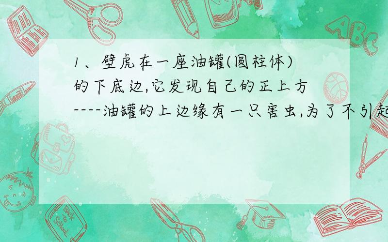 1、壁虎在一座油罐(圆柱体)的下底边,它发现自己的正上方----油罐的上边缘有一只害虫,为了不引起害虫的注意,它故意不走直线,而是绕着油罐走,沿着一条螺旋路线,从背后对害虫进行突然袭击