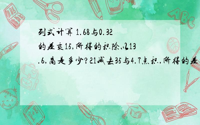 列式计算 1.68与0.32的差乘15,所得的积除以13.6,商是多少?21减去35与4.7点积,所得的差乘0.5,积是多少?