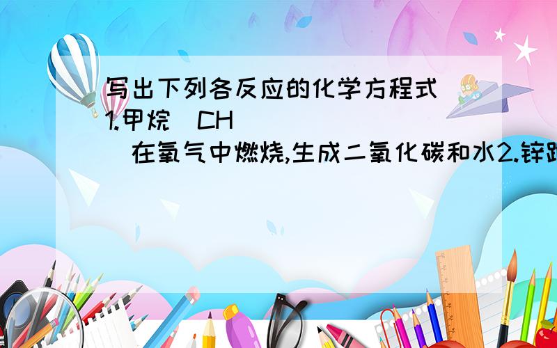 写出下列各反应的化学方程式 1.甲烷（CH₄）在氧气中燃烧,生成二氧化碳和水2.锌跟稀硫酸反应,生成硫酸锌和氢气