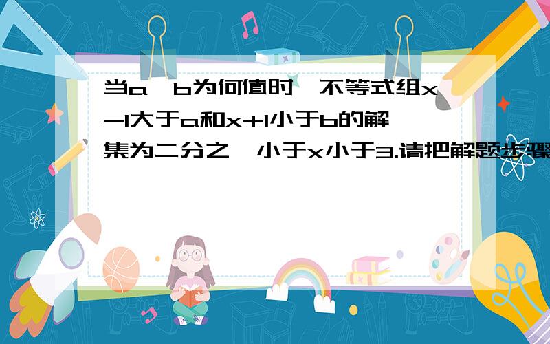 当a,b为何值时,不等式组x-1大于a和x+1小于b的解集为二分之一小于x小于3.请把解题步骤和分析写下来,帮帮小妹啦,感激不尽哦!