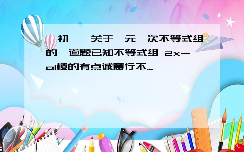 【初一】关于一元一次不等式组的一道题已知不等式组 2x-a1楼的有点诚意行不...