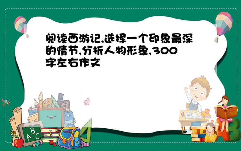 阅读西游记,选择一个印象最深的情节,分析人物形象,300字左右作文