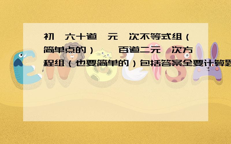 初一六十道一元一次不等式组（简单点的）,一百道二元一次方程组（也要简单的）包括答案全要计算题,不要选择题、填空题、应用题,只要计算题.注意格式,自己变得也行,例如一元一次不等