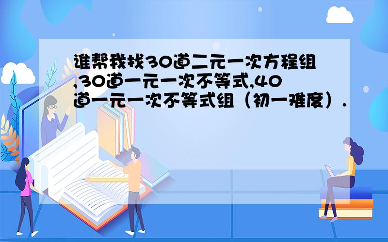 谁帮我找30道二元一次方程组,30道一元一次不等式,40道一元一次不等式组（初一难度）.