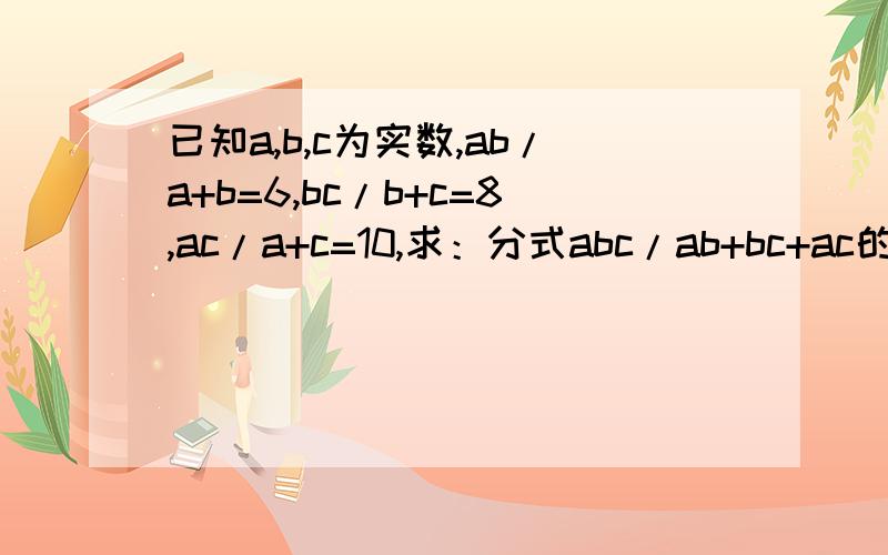 已知a,b,c为实数,ab/a+b=6,bc/b+c=8,ac/a+c=10,求：分式abc/ab+bc+ac的值