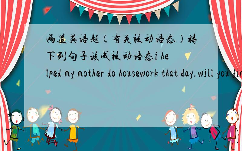 两道英语题（有关被动语态）将下列句子该成被动语态i helped my mother do housework that day.will you finish the poster tomorrow?