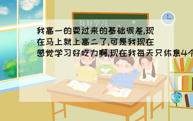 我高一的耍过来的基础很差,现在马上就上高二了,可是我现在感觉学习好吃力啊,现在我每天只休息4个小时,其他时间都坐在教室看书.我把全部的心思全放在学习上了,是不是由于我基础太差的