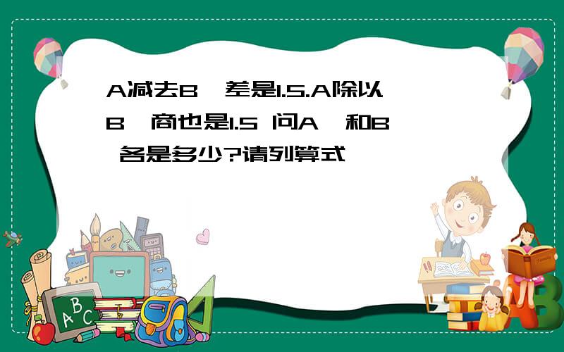 A减去B,差是1.5.A除以B,商也是1.5 问A、和B 各是多少?请列算式,