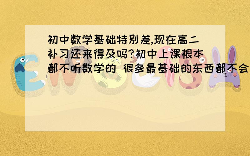 初中数学基础特别差,现在高二补习还来得及吗?初中上课根本都不听数学的 很多最基础的东西都不会 现在高二补课还来得及吗?怎么补 有什么系统的方法?