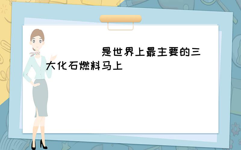 _____ ______ ______是世界上最主要的三大化石燃料马上