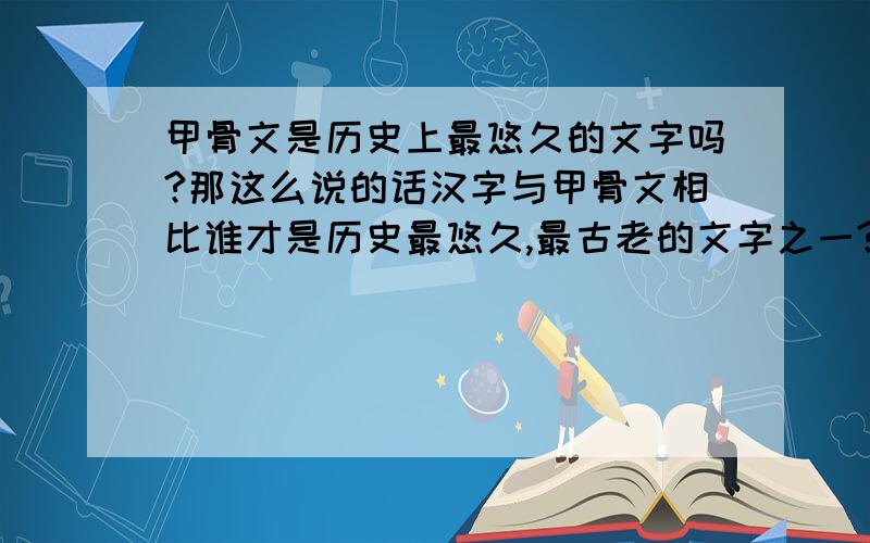 甲骨文是历史上最悠久的文字吗?那这么说的话汉字与甲骨文相比谁才是历史最悠久,最古老的文字之一?