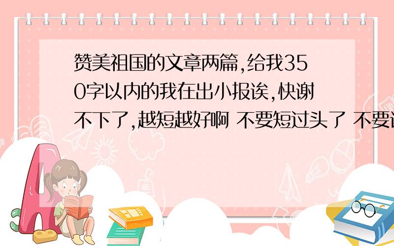 赞美祖国的文章两篇,给我350字以内的我在出小报诶,快谢不下了,越短越好啊 不要短过头了 不要诗歌