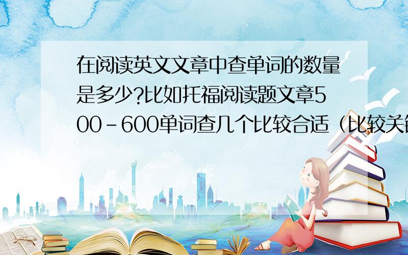 在阅读英文文章中查单词的数量是多少?比如托福阅读题文章500-600单词查几个比较合适（比较关键的单词）就可以进行做题了.2-3个?4-5个?7-9?我的意思是说在阅读过程中，而不是阅读完文章