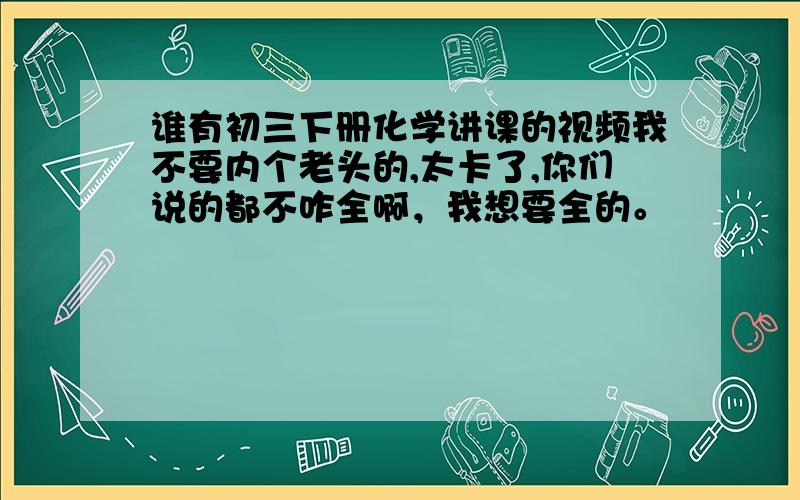 谁有初三下册化学讲课的视频我不要内个老头的,太卡了,你们说的都不咋全啊，我想要全的。