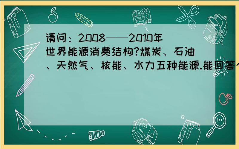 请问：2008——2010年世界能源消费结构?煤炭、石油、天然气、核能、水力五种能源.能回答个别数据的也可以