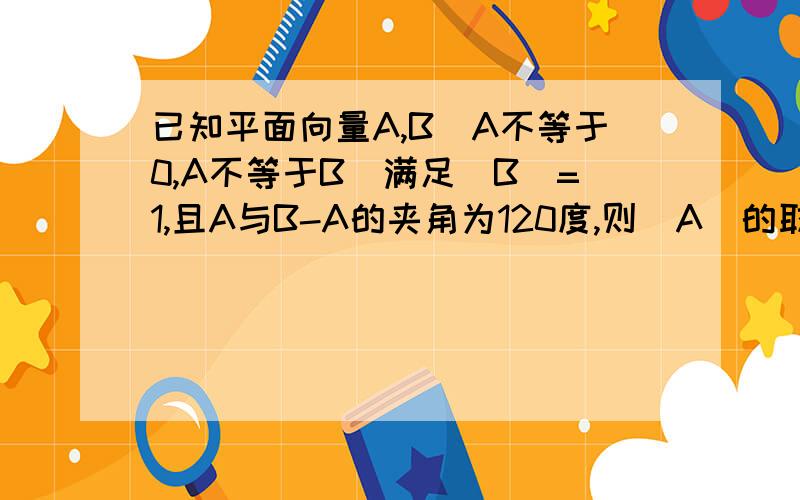 已知平面向量A,B(A不等于0,A不等于B)满足|B|=1,且A与B-A的夹角为120度,则|A|的取值范围是多少?