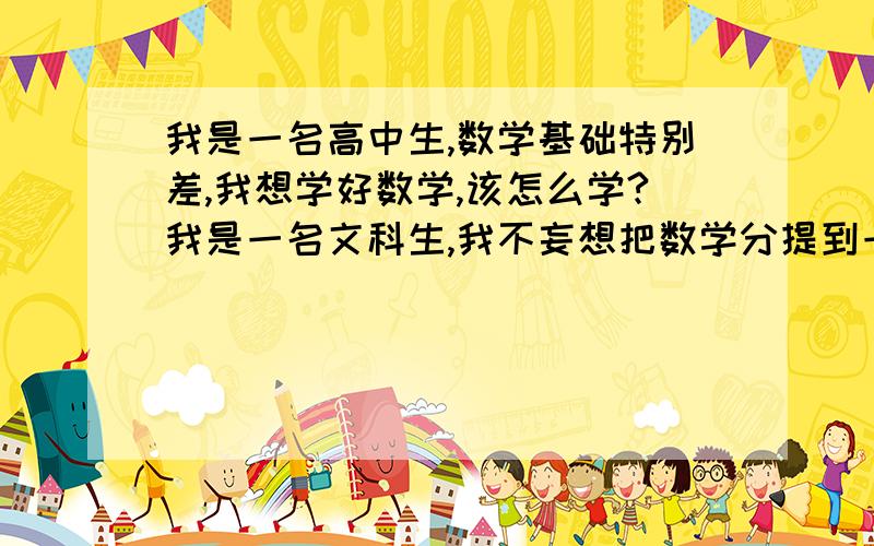 我是一名高中生,数学基础特别差,我想学好数学,该怎么学?我是一名文科生,我不妄想把数学分提到一百多分,我只想提高到八十五分左右就行了.没办法,咱现在数学可以说是没基础,初中玩了三