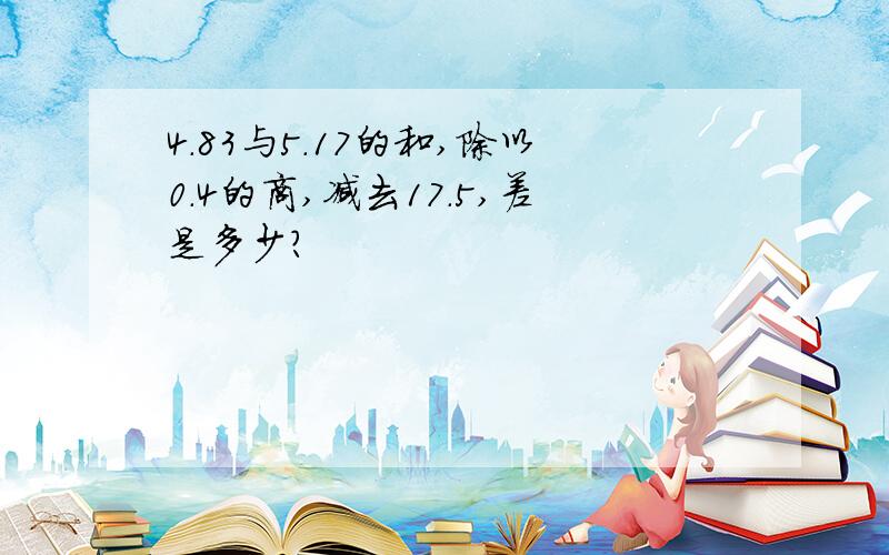 4.83与5.17的和,除以0.4的商,减去17.5,差是多少?