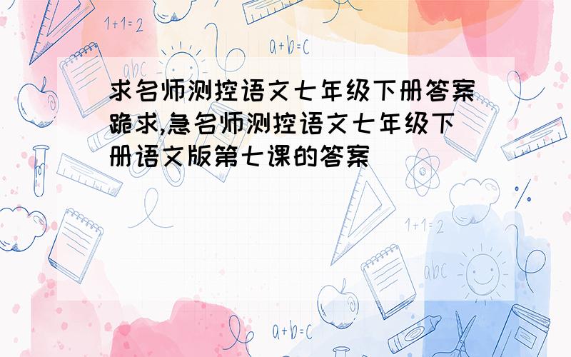 求名师测控语文七年级下册答案跪求,急名师测控语文七年级下册语文版第七课的答案                               我先谢谢大家了！！！！！