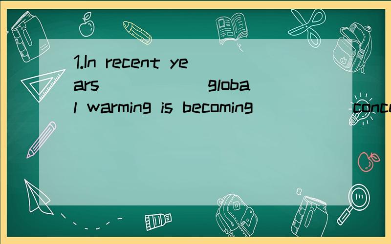 1.In recent years______global warming is becoming _____concern for people all over the world.(C)A.the;the B/;/ C./;a Dthe;/2.These countries____too many wars since ancient times.(C)A,went through B.have gone by C.have gone thrugh D.went by3.Students