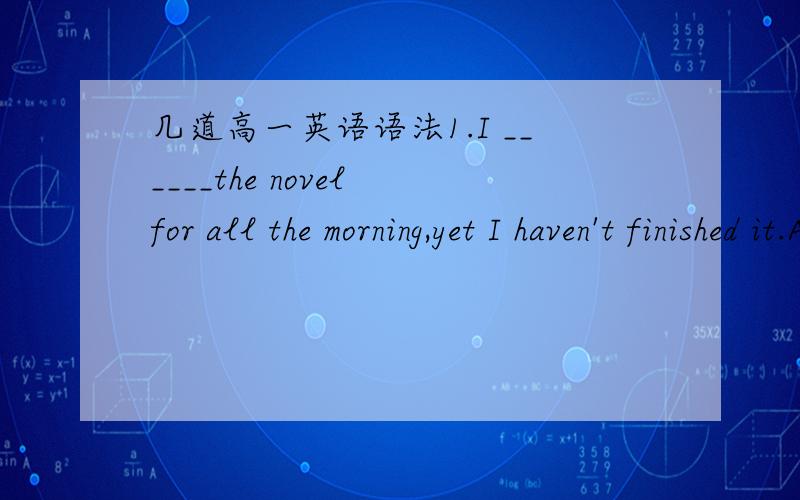 几道高一英语语法1.I ______the novel for all the morning,yet I haven't finished it.A.have been reading  B. am reading C. was reading D. had been reading↑答案选A2.In 6 years' time,the Turners ______their missing daughter everywhere.A.have