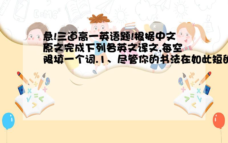 急!三道高一英语题!根据中文原文完成下列各英文译文,每空限填一个词.1、尽管你的书法在如此短的时间内很难提高,你还是坚持练习.Though it difficult to improve your handwriting in ( )( )( )( ),you should