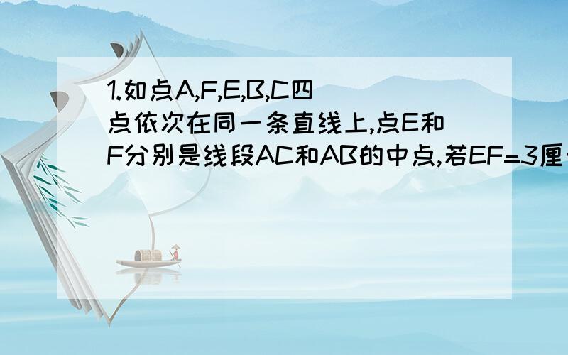 1.如点A,F,E,B,C四点依次在同一条直线上,点E和F分别是线段AC和AB的中点,若EF=3厘米,求BC的长.2.如点A,C,O,D,B四点依次在同一条直线上,线段AB=4厘米,点O是线段AB上的点,点C和D是线段OA和OB的中点,请求