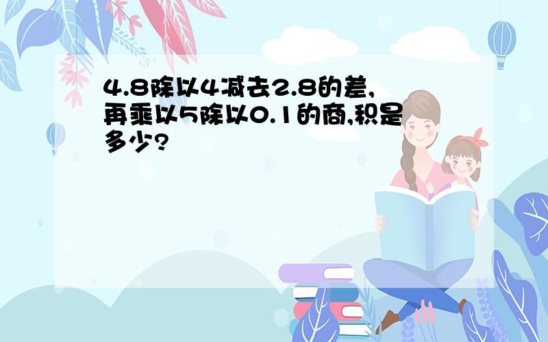 4.8除以4减去2.8的差,再乘以5除以0.1的商,积是多少?