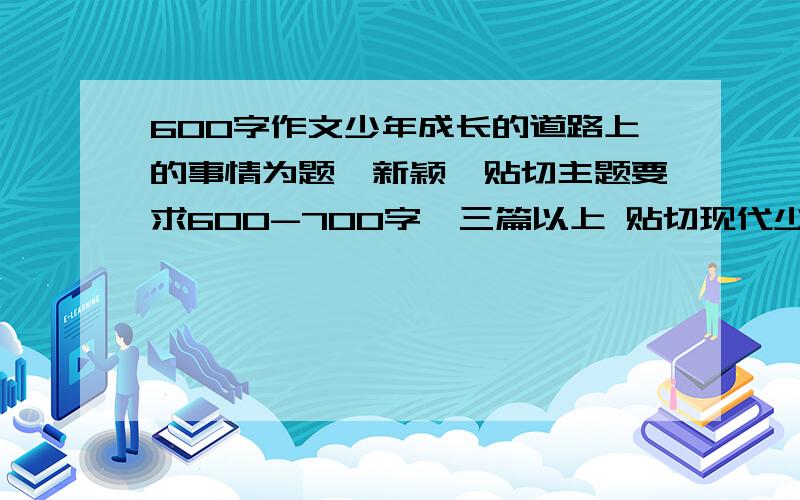 600字作文少年成长的道路上的事情为题,新颖,贴切主题要求600-700字,三篇以上 贴切现代少年的成长往事 题材新颖 今晚就要