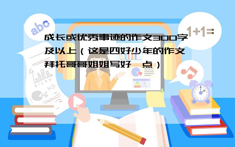 成长或优秀事迹的作文300字及以上（这是四好少年的作文,拜托哥哥姐姐写好一点）